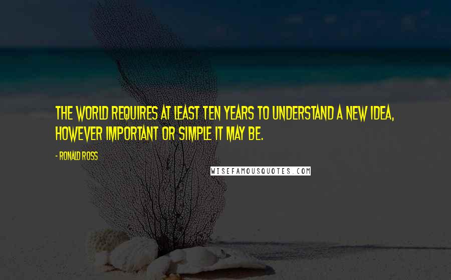 Ronald Ross Quotes: The World requires at least ten years to understand a new idea, however important or simple it may be.