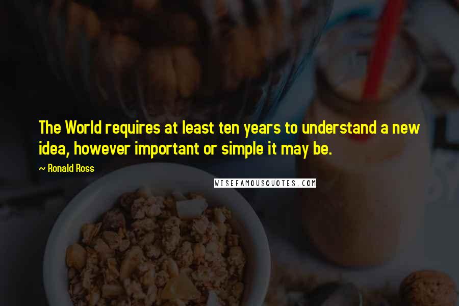 Ronald Ross Quotes: The World requires at least ten years to understand a new idea, however important or simple it may be.