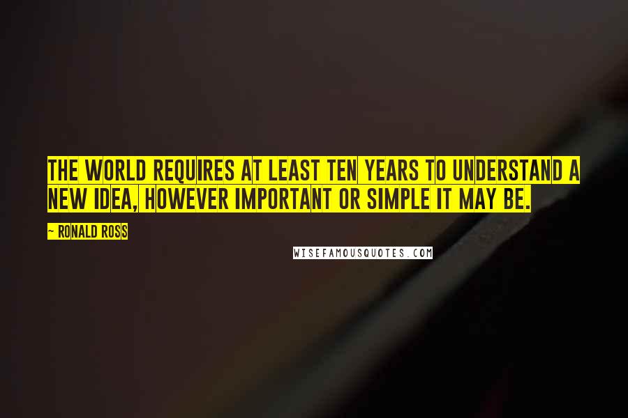 Ronald Ross Quotes: The World requires at least ten years to understand a new idea, however important or simple it may be.