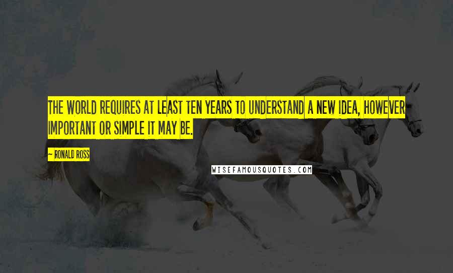 Ronald Ross Quotes: The World requires at least ten years to understand a new idea, however important or simple it may be.