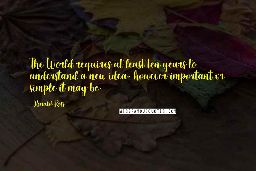 Ronald Ross Quotes: The World requires at least ten years to understand a new idea, however important or simple it may be.