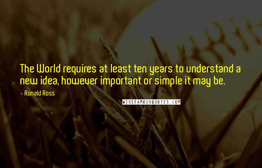 Ronald Ross Quotes: The World requires at least ten years to understand a new idea, however important or simple it may be.