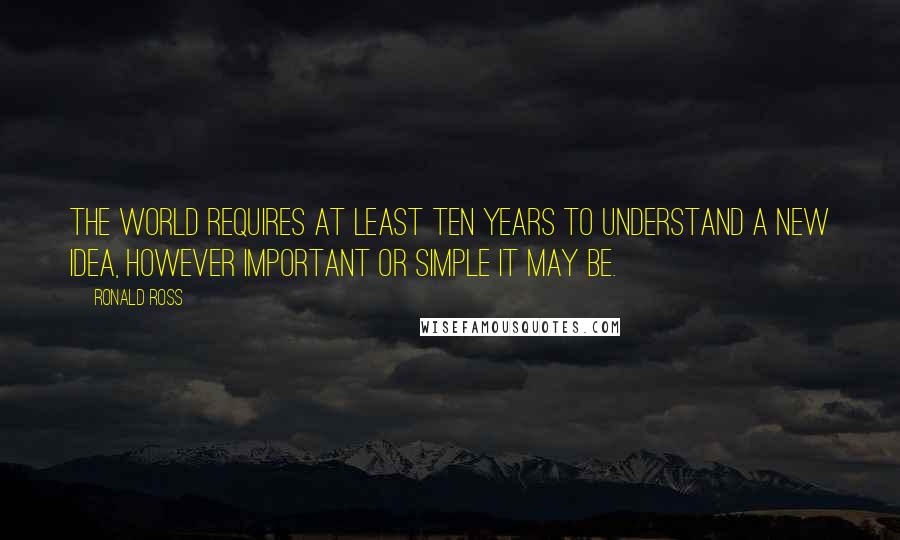 Ronald Ross Quotes: The World requires at least ten years to understand a new idea, however important or simple it may be.
