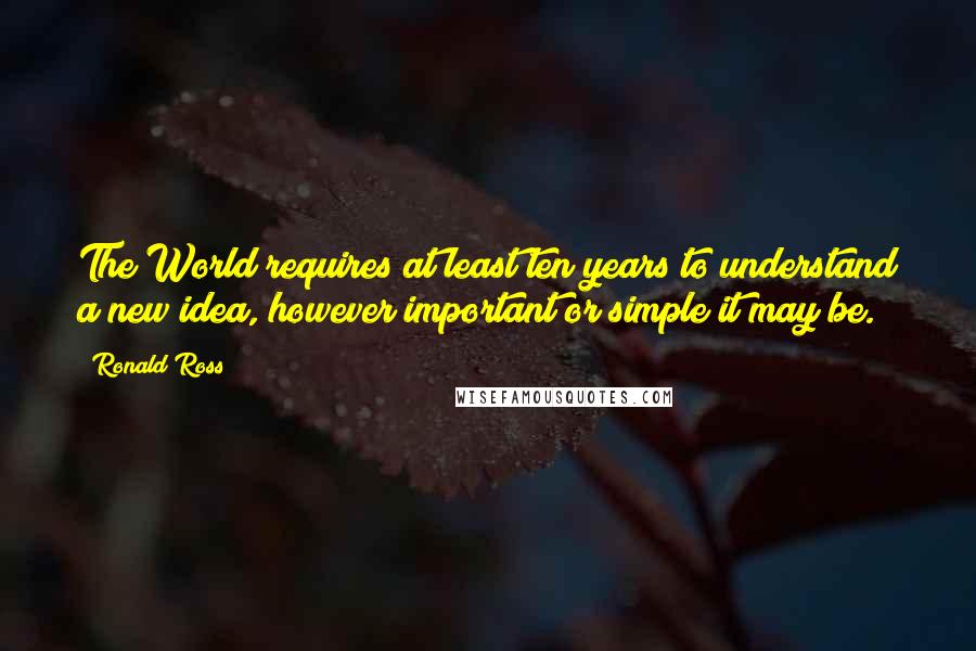 Ronald Ross Quotes: The World requires at least ten years to understand a new idea, however important or simple it may be.