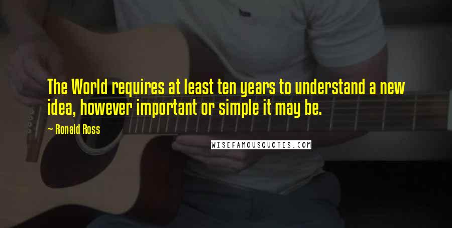 Ronald Ross Quotes: The World requires at least ten years to understand a new idea, however important or simple it may be.