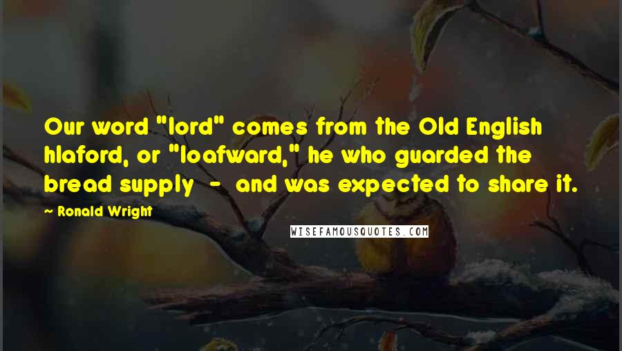 Ronald Wright Quotes: Our word "lord" comes from the Old English hlaford, or "loafward," he who guarded the bread supply  -  and was expected to share it.