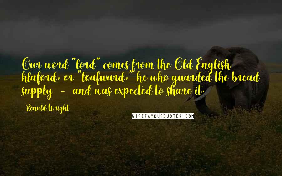 Ronald Wright Quotes: Our word "lord" comes from the Old English hlaford, or "loafward," he who guarded the bread supply  -  and was expected to share it.