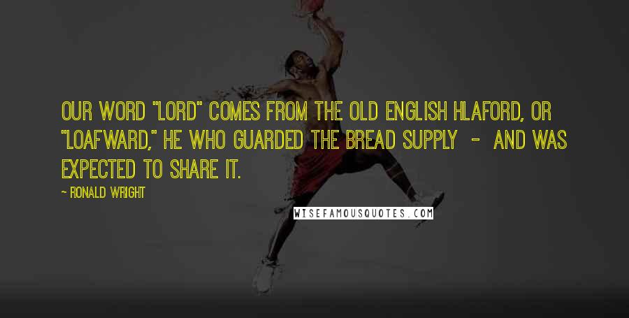 Ronald Wright Quotes: Our word "lord" comes from the Old English hlaford, or "loafward," he who guarded the bread supply  -  and was expected to share it.