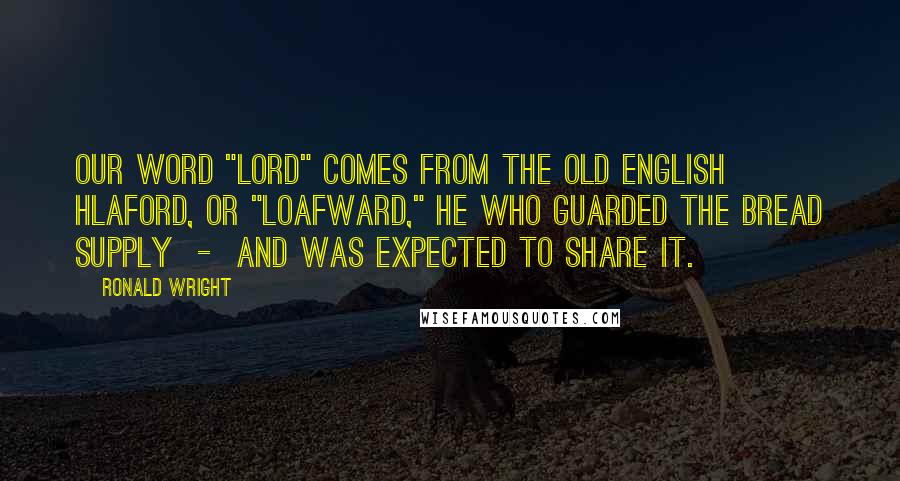 Ronald Wright Quotes: Our word "lord" comes from the Old English hlaford, or "loafward," he who guarded the bread supply  -  and was expected to share it.