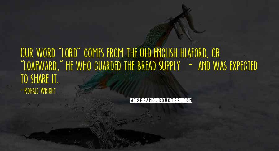 Ronald Wright Quotes: Our word "lord" comes from the Old English hlaford, or "loafward," he who guarded the bread supply  -  and was expected to share it.