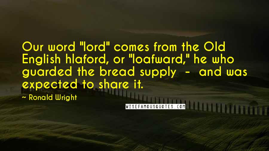 Ronald Wright Quotes: Our word "lord" comes from the Old English hlaford, or "loafward," he who guarded the bread supply  -  and was expected to share it.