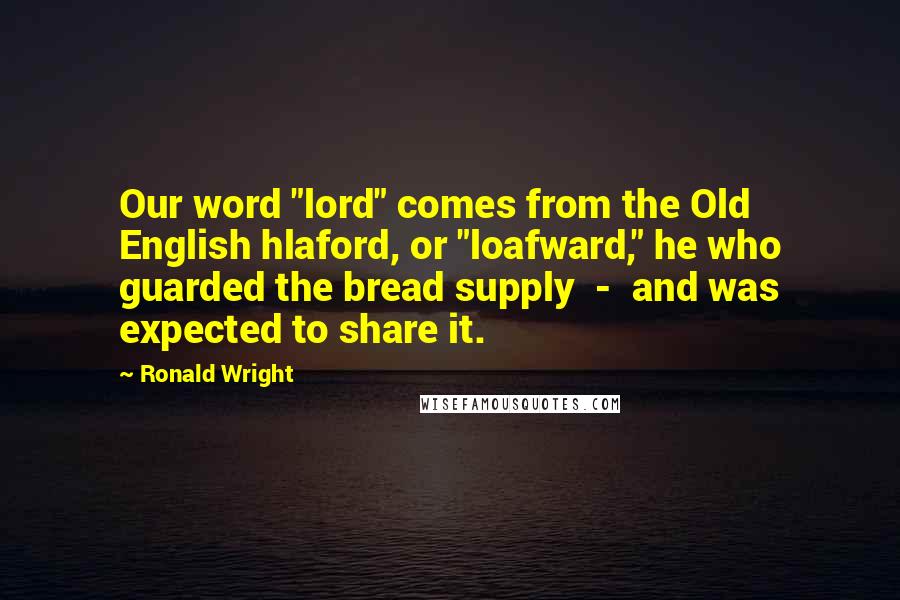Ronald Wright Quotes: Our word "lord" comes from the Old English hlaford, or "loafward," he who guarded the bread supply  -  and was expected to share it.