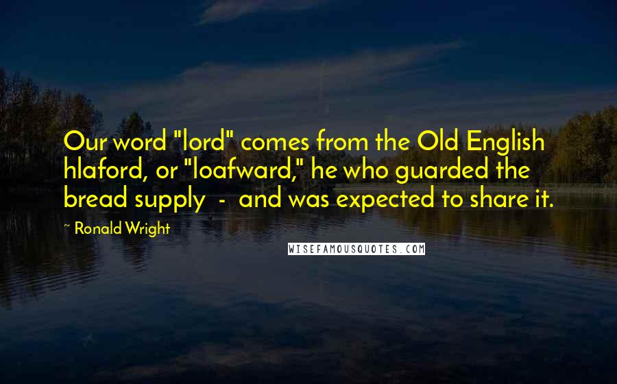 Ronald Wright Quotes: Our word "lord" comes from the Old English hlaford, or "loafward," he who guarded the bread supply  -  and was expected to share it.