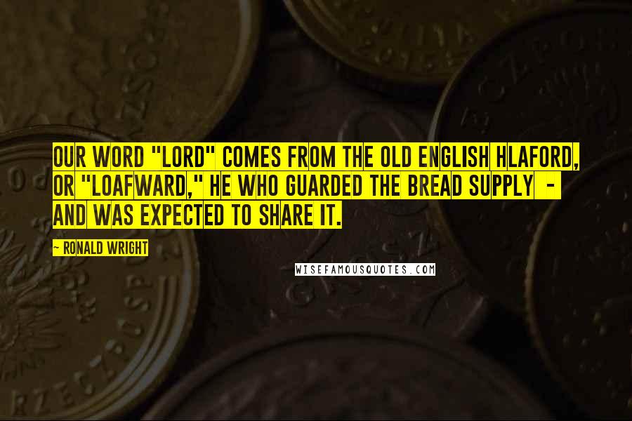 Ronald Wright Quotes: Our word "lord" comes from the Old English hlaford, or "loafward," he who guarded the bread supply  -  and was expected to share it.