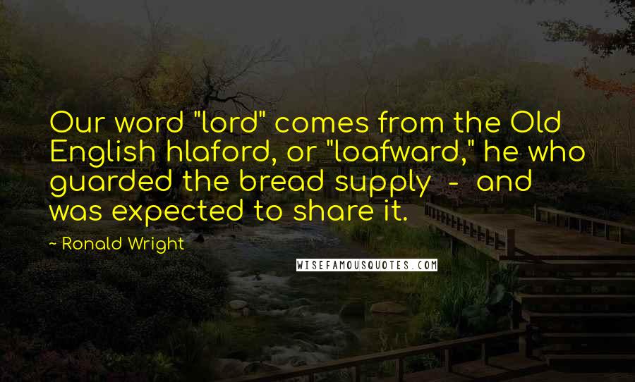 Ronald Wright Quotes: Our word "lord" comes from the Old English hlaford, or "loafward," he who guarded the bread supply  -  and was expected to share it.