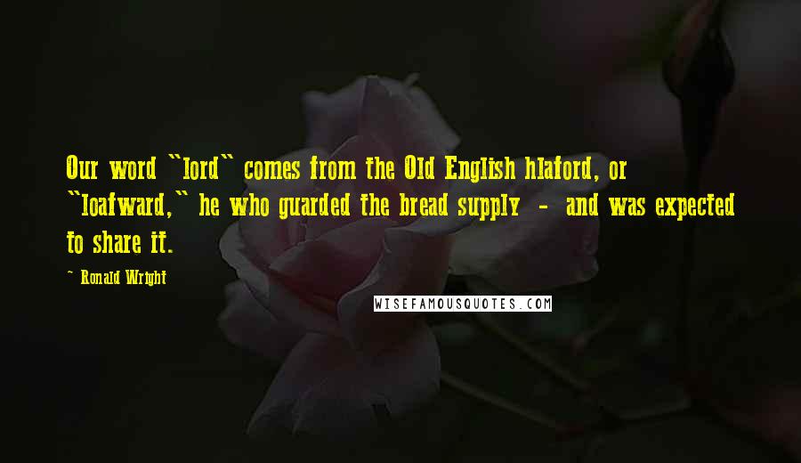 Ronald Wright Quotes: Our word "lord" comes from the Old English hlaford, or "loafward," he who guarded the bread supply  -  and was expected to share it.