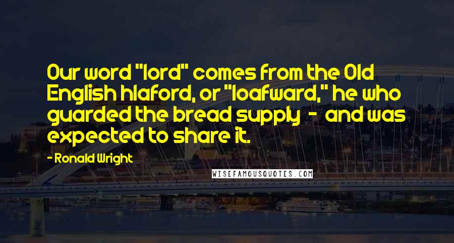 Ronald Wright Quotes: Our word "lord" comes from the Old English hlaford, or "loafward," he who guarded the bread supply  -  and was expected to share it.