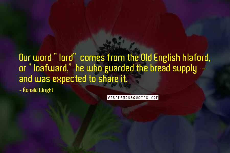 Ronald Wright Quotes: Our word "lord" comes from the Old English hlaford, or "loafward," he who guarded the bread supply  -  and was expected to share it.