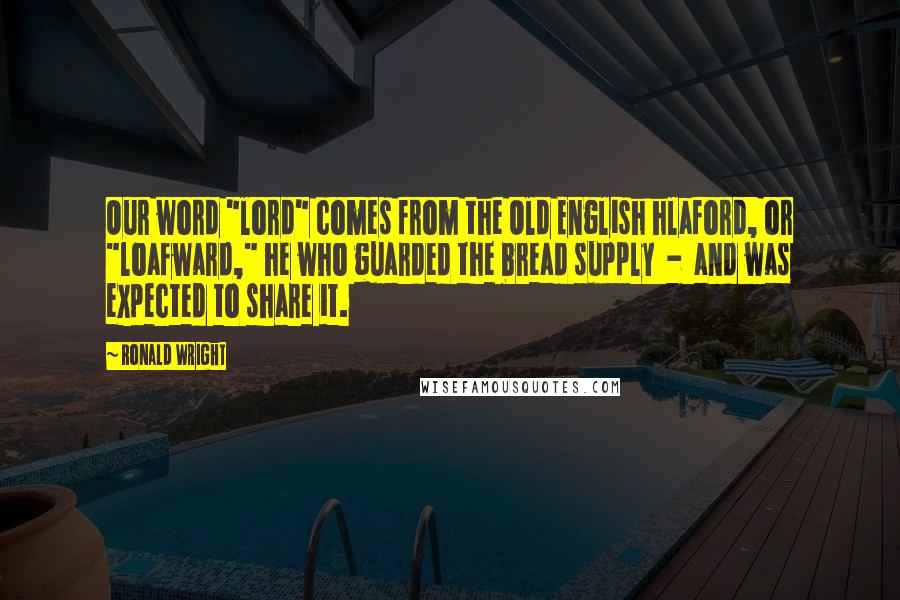 Ronald Wright Quotes: Our word "lord" comes from the Old English hlaford, or "loafward," he who guarded the bread supply  -  and was expected to share it.