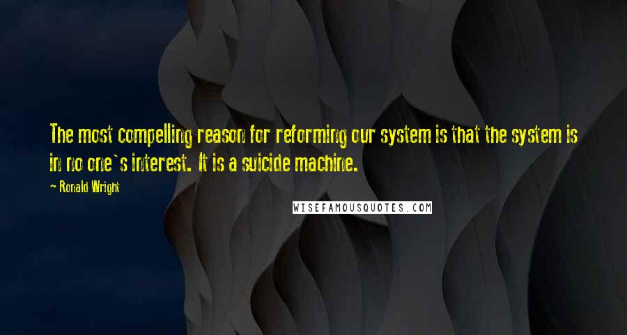 Ronald Wright Quotes: The most compelling reason for reforming our system is that the system is in no one's interest. It is a suicide machine.