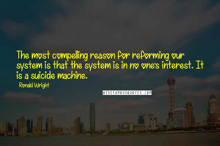 Ronald Wright Quotes: The most compelling reason for reforming our system is that the system is in no one's interest. It is a suicide machine.