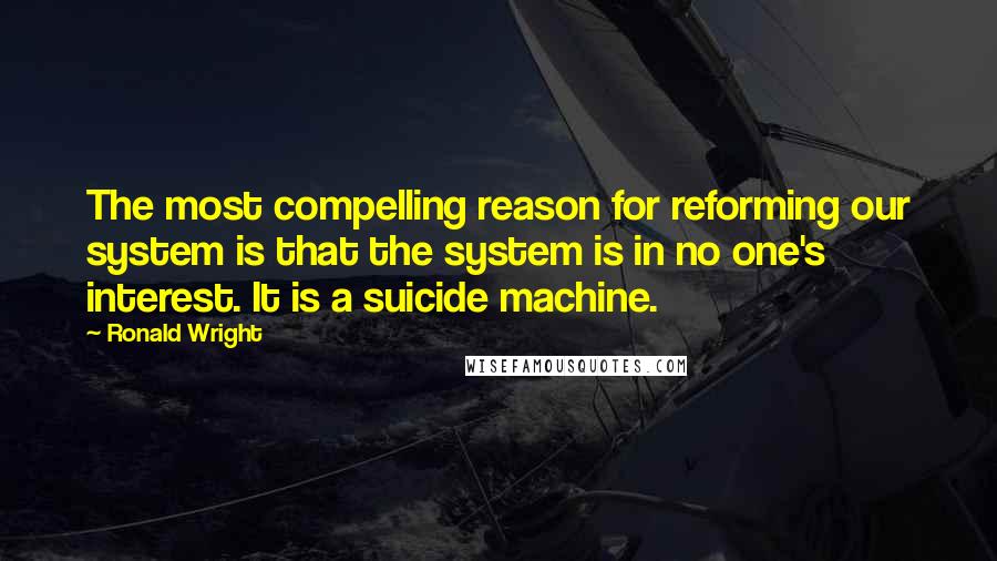 Ronald Wright Quotes: The most compelling reason for reforming our system is that the system is in no one's interest. It is a suicide machine.
