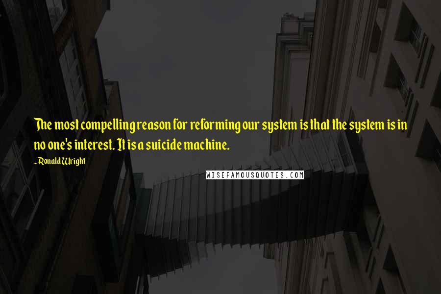 Ronald Wright Quotes: The most compelling reason for reforming our system is that the system is in no one's interest. It is a suicide machine.