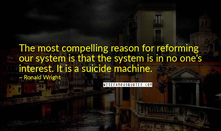 Ronald Wright Quotes: The most compelling reason for reforming our system is that the system is in no one's interest. It is a suicide machine.