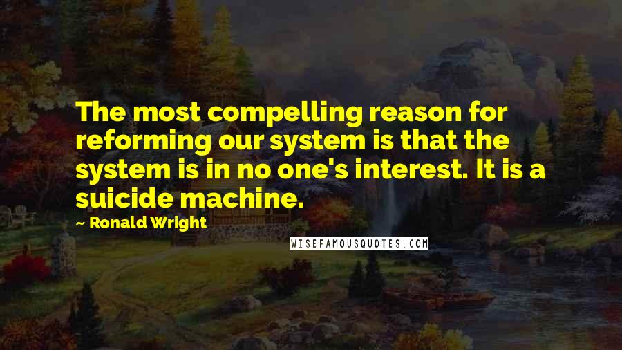 Ronald Wright Quotes: The most compelling reason for reforming our system is that the system is in no one's interest. It is a suicide machine.