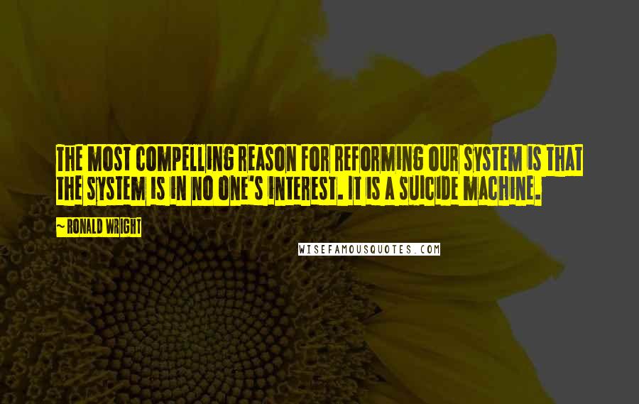 Ronald Wright Quotes: The most compelling reason for reforming our system is that the system is in no one's interest. It is a suicide machine.