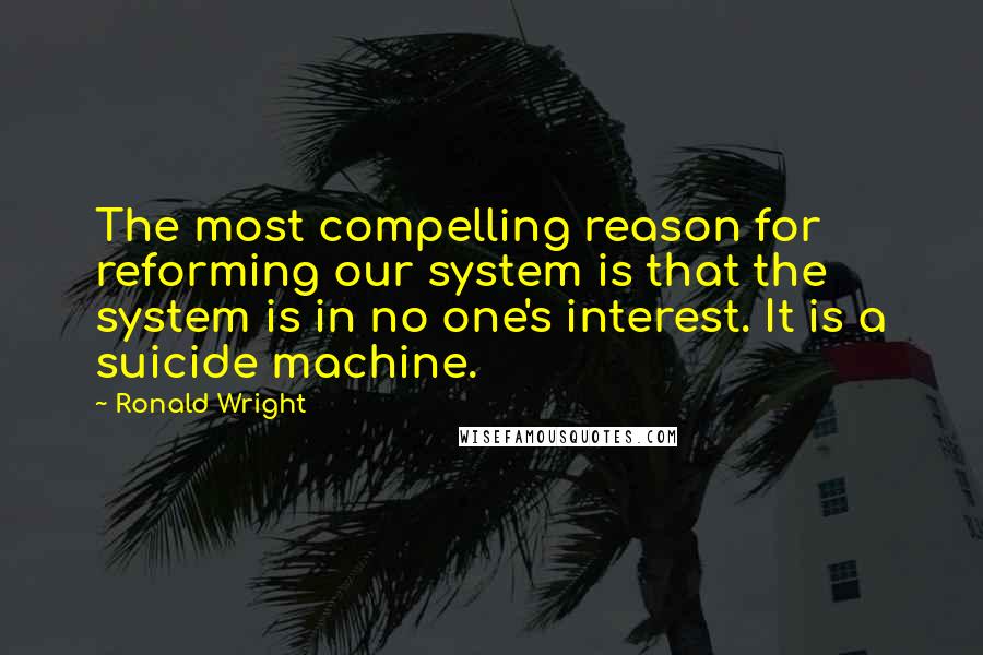Ronald Wright Quotes: The most compelling reason for reforming our system is that the system is in no one's interest. It is a suicide machine.