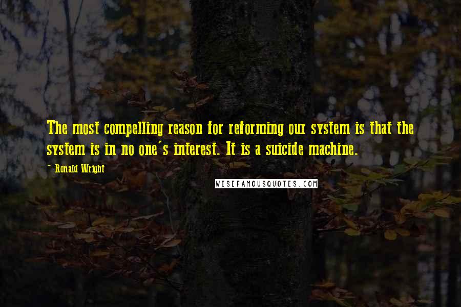 Ronald Wright Quotes: The most compelling reason for reforming our system is that the system is in no one's interest. It is a suicide machine.