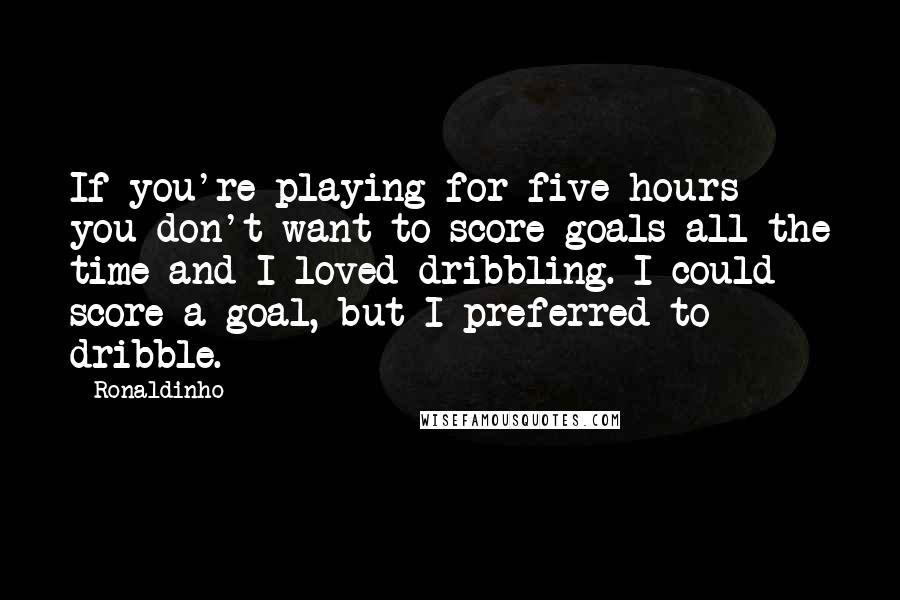 Ronaldinho Quotes: If you're playing for five hours you don't want to score goals all the time and I loved dribbling. I could score a goal, but I preferred to dribble.