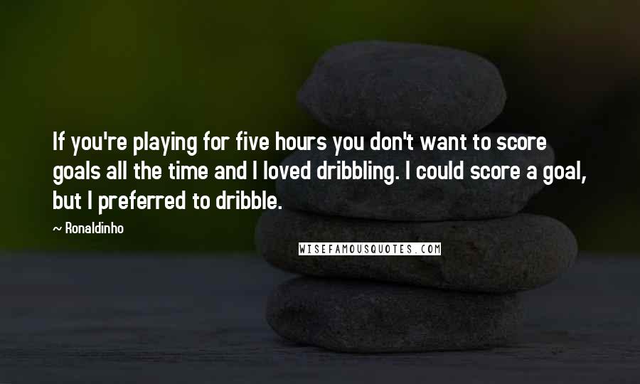 Ronaldinho Quotes: If you're playing for five hours you don't want to score goals all the time and I loved dribbling. I could score a goal, but I preferred to dribble.