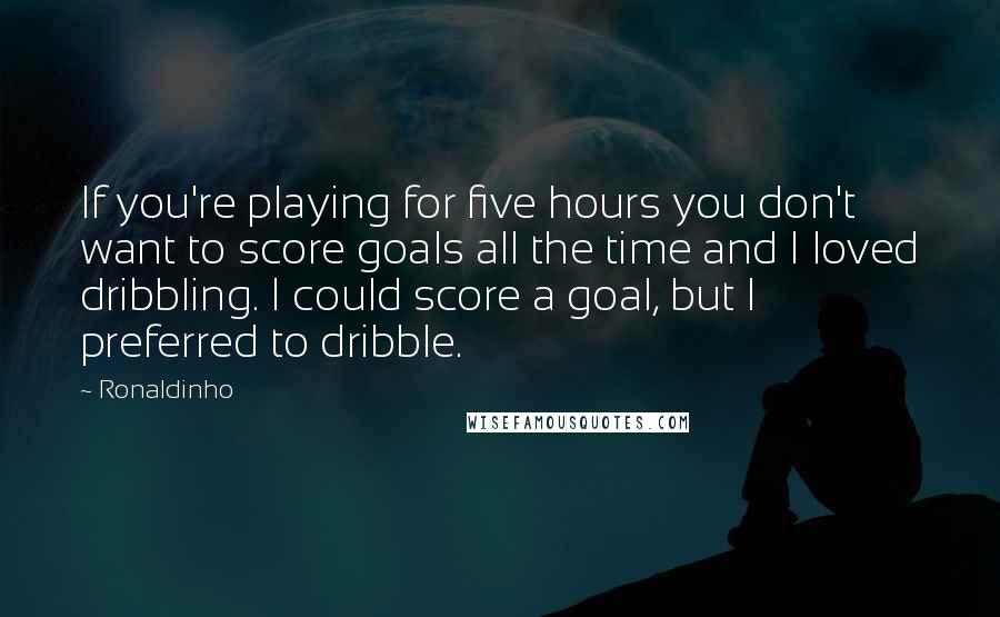 Ronaldinho Quotes: If you're playing for five hours you don't want to score goals all the time and I loved dribbling. I could score a goal, but I preferred to dribble.