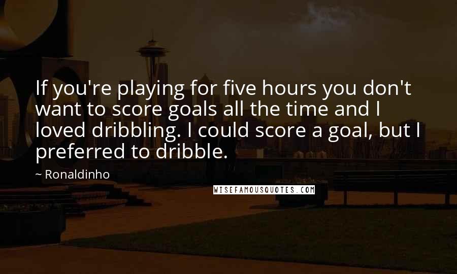 Ronaldinho Quotes: If you're playing for five hours you don't want to score goals all the time and I loved dribbling. I could score a goal, but I preferred to dribble.