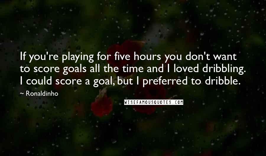 Ronaldinho Quotes: If you're playing for five hours you don't want to score goals all the time and I loved dribbling. I could score a goal, but I preferred to dribble.