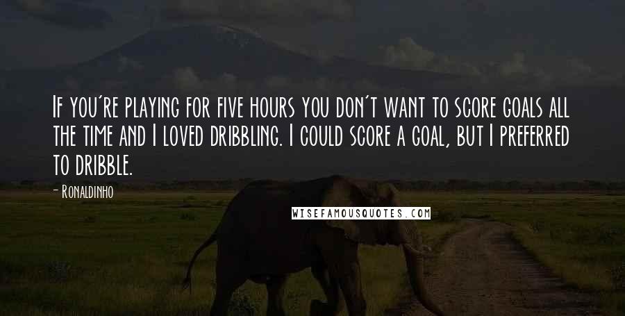 Ronaldinho Quotes: If you're playing for five hours you don't want to score goals all the time and I loved dribbling. I could score a goal, but I preferred to dribble.