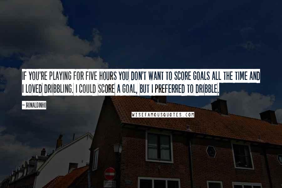 Ronaldinho Quotes: If you're playing for five hours you don't want to score goals all the time and I loved dribbling. I could score a goal, but I preferred to dribble.