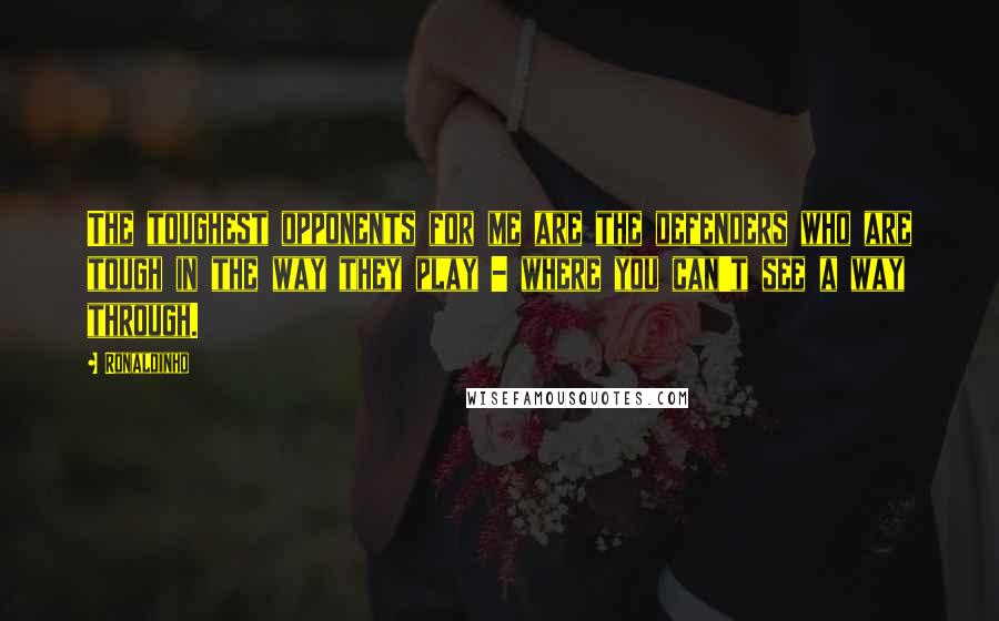 Ronaldinho Quotes: The toughest opponents for me are the defenders who are tough in the way they play - where you can't see a way through.