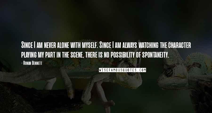 Ronan Bennett Quotes: Since I am never alone with myself. Since I am always watching the character playing my part in the scene, there is no possibility of spontaneity.