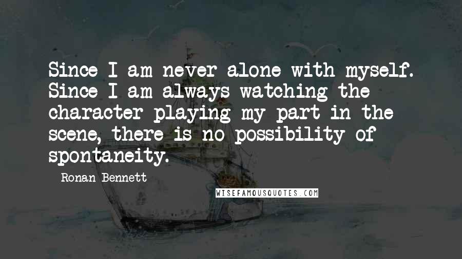 Ronan Bennett Quotes: Since I am never alone with myself. Since I am always watching the character playing my part in the scene, there is no possibility of spontaneity.