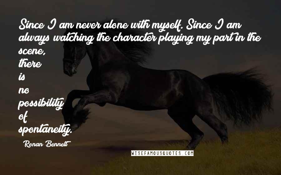 Ronan Bennett Quotes: Since I am never alone with myself. Since I am always watching the character playing my part in the scene, there is no possibility of spontaneity.