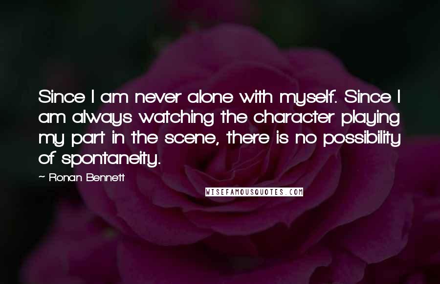 Ronan Bennett Quotes: Since I am never alone with myself. Since I am always watching the character playing my part in the scene, there is no possibility of spontaneity.