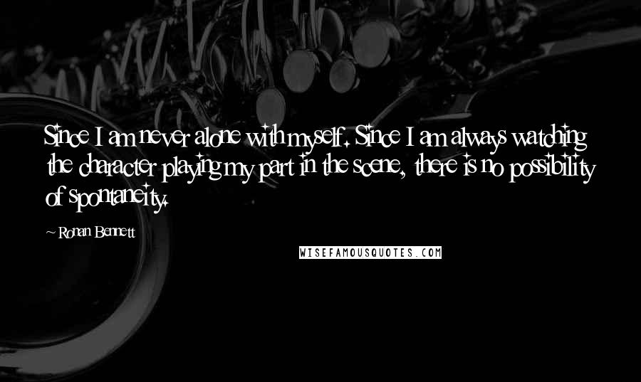Ronan Bennett Quotes: Since I am never alone with myself. Since I am always watching the character playing my part in the scene, there is no possibility of spontaneity.