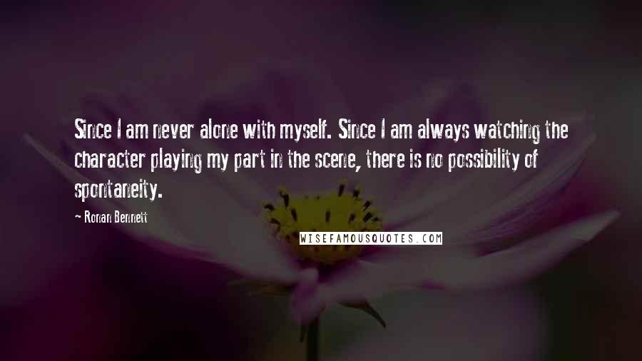 Ronan Bennett Quotes: Since I am never alone with myself. Since I am always watching the character playing my part in the scene, there is no possibility of spontaneity.