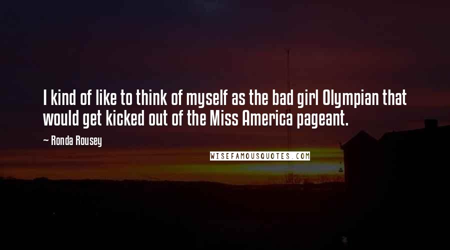Ronda Rousey Quotes: I kind of like to think of myself as the bad girl Olympian that would get kicked out of the Miss America pageant.