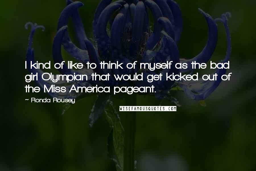 Ronda Rousey Quotes: I kind of like to think of myself as the bad girl Olympian that would get kicked out of the Miss America pageant.
