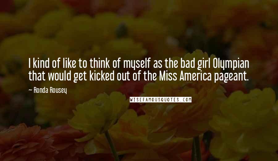 Ronda Rousey Quotes: I kind of like to think of myself as the bad girl Olympian that would get kicked out of the Miss America pageant.
