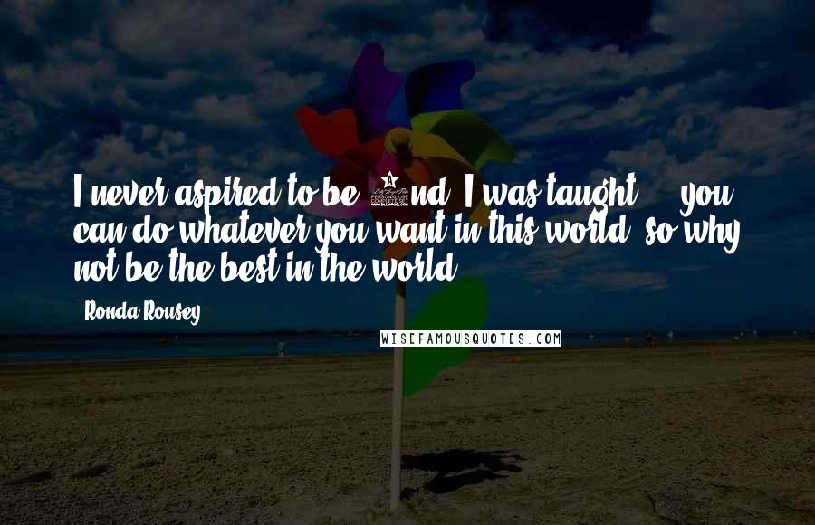 Ronda Rousey Quotes: I never aspired to be 2nd. I was taught ... you can do whatever you want in this world, so why not be the best in the world?